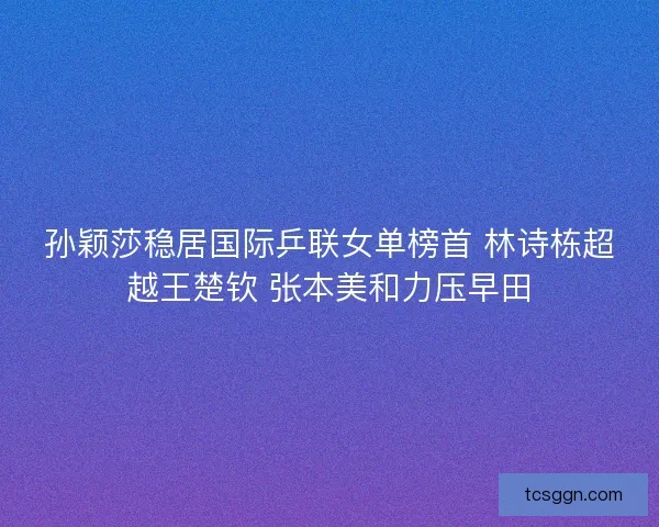 孙颖莎稳居国际乒联女单榜首 林诗栋超越王楚钦 张本美和力压早田