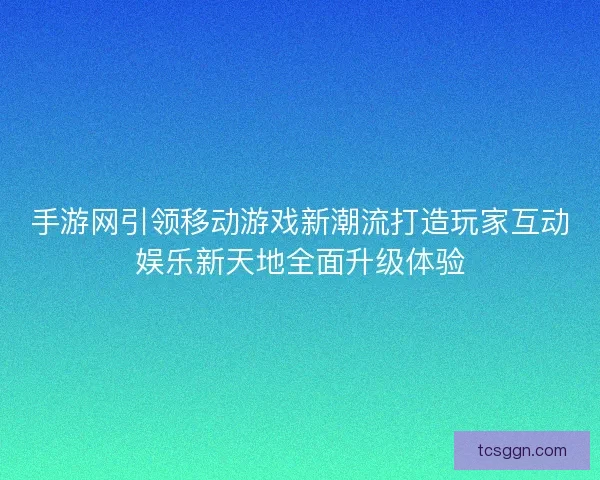 手游网引领移动游戏新潮流打造玩家互动娱乐新天地全面升级体验