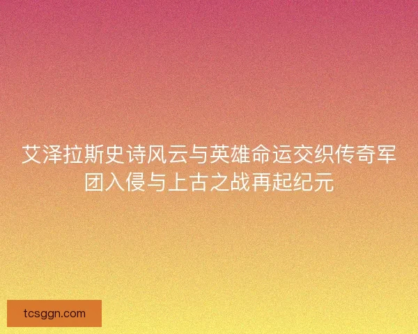 艾泽拉斯史诗风云与英雄命运交织传奇军团入侵与上古之战再起纪元
