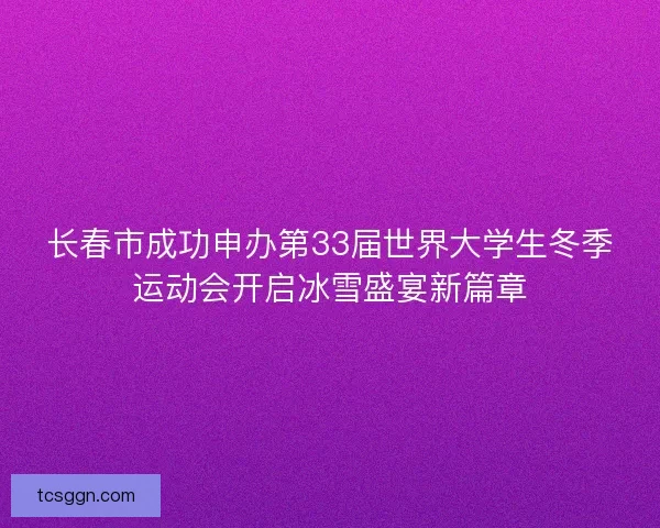 长春市成功申办第33届世界大学生冬季运动会开启冰雪盛宴新篇章