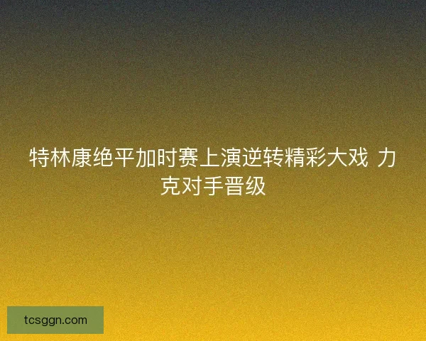特林康绝平加时赛上演逆转精彩大戏 力克对手晋级
